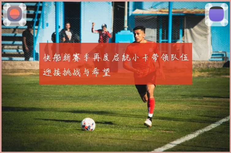 快船新赛季再度启航小卡带领队伍迎接挑战与希望