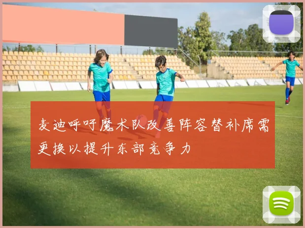 麦迪呼吁魔术队改善阵容替补席需更换以提升东部竞争力