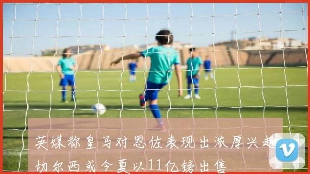 英媒称皇马对恩佐表现出浓厚兴趣切尔西或今夏以11亿镑出售