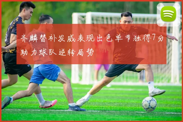 齐麟替补发威表现出色单节独得7分助力球队逆转局势
