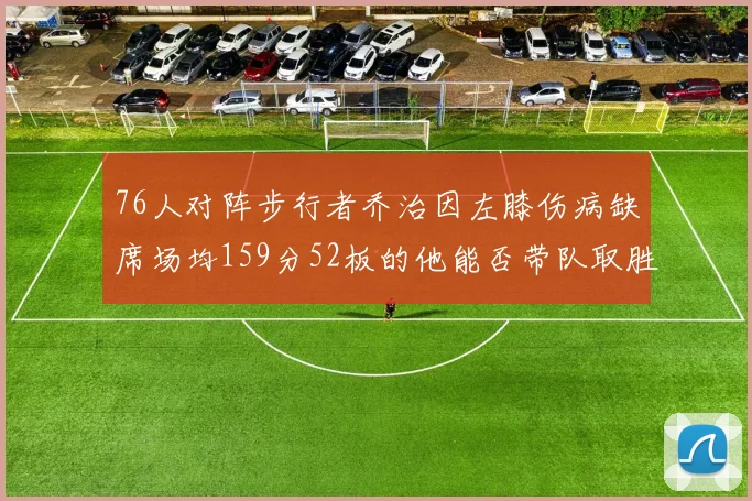 76人对阵步行者乔治因左膝伤病缺席场均159分52板的他能否带队取胜