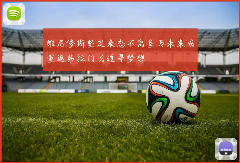 维尼修斯坚定表态不离皇马未来或重返弗拉门戈追寻梦想