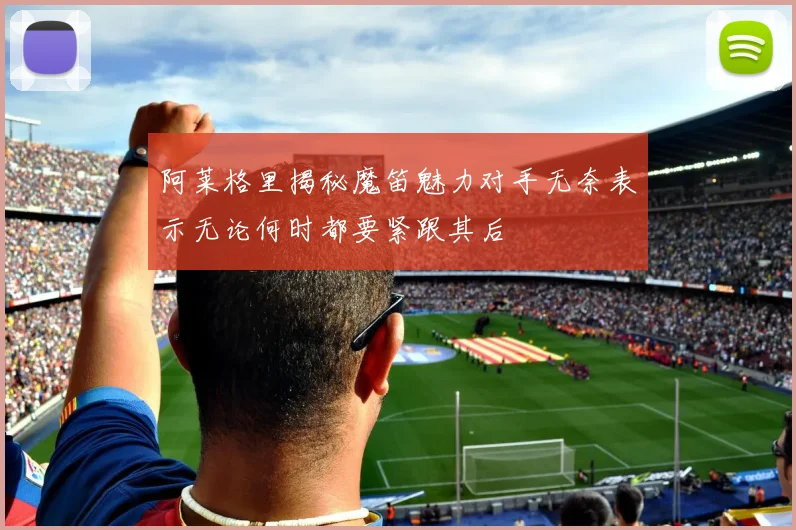 阿莱格里揭秘魔笛魅力对手无奈表示无论何时都要紧跟其后