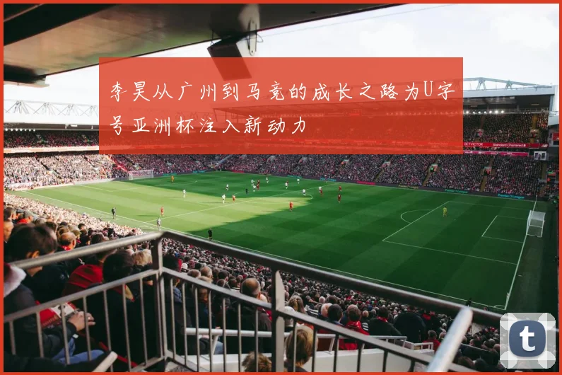 李昊从广州到马竞的成长之路为U字号亚洲杯注入新动力