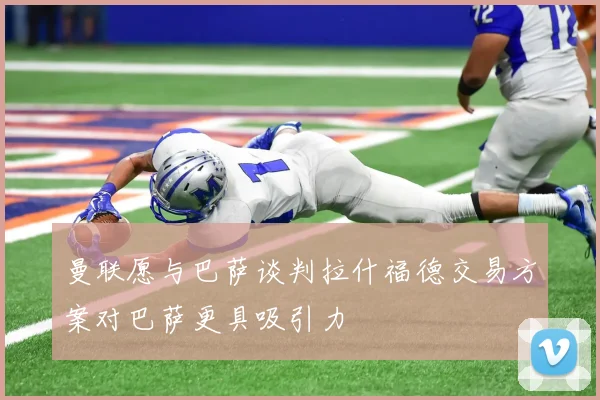 曼联愿与巴萨谈判拉什福德交易方案对巴萨更具吸引力