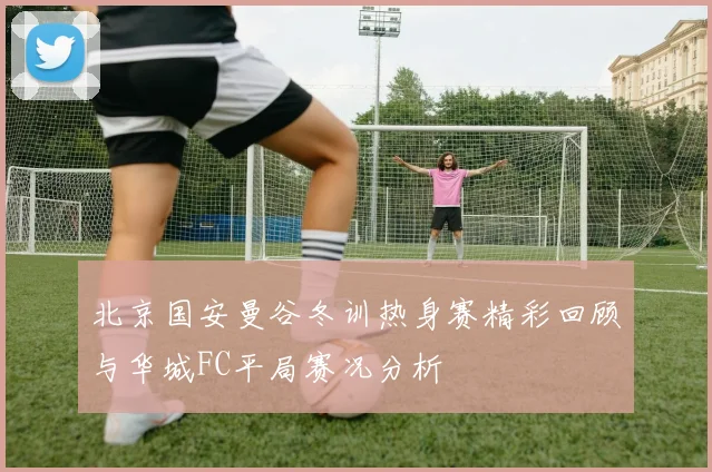 北京国安曼谷冬训热身赛精彩回顾与华城FC平局赛况分析