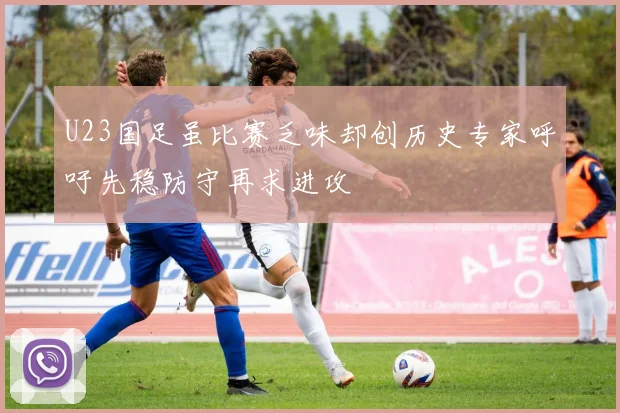 U23国足虽比赛乏味却创历史专家呼吁先稳防守再求进攻