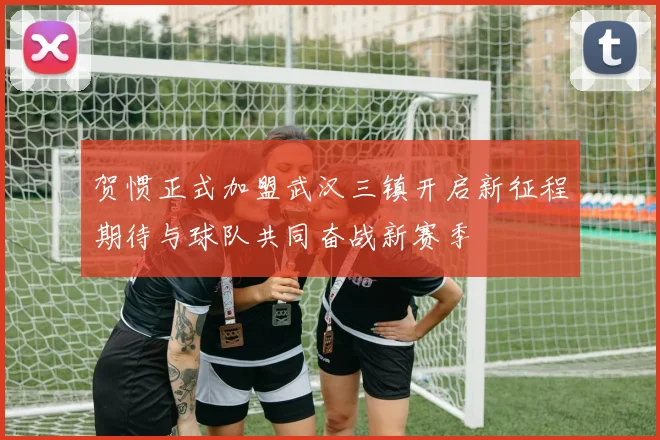 贺惯正式加盟武汉三镇开启新征程期待与球队共同奋战新赛季