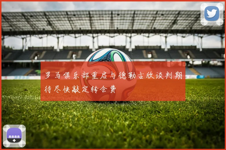 罗马俱乐部重启与德勒古欣谈判期待尽快敲定转会费
