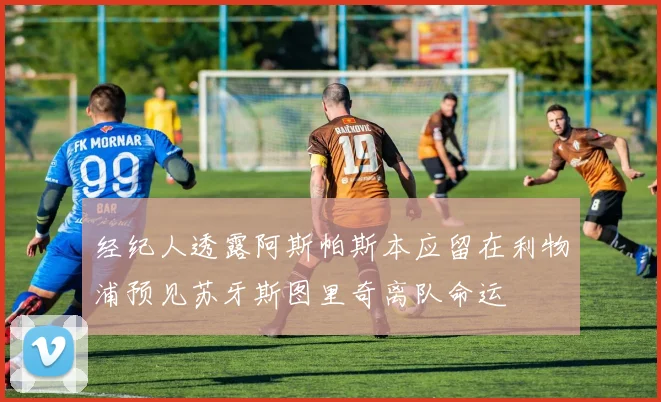 经纪人透露阿斯帕斯本应留在利物浦预见苏牙斯图里奇离队命运