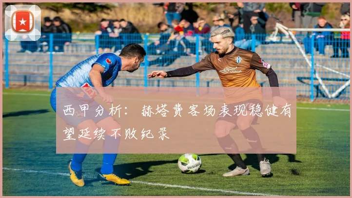 西甲分析：赫塔费客场表现稳健有望延续不败纪录