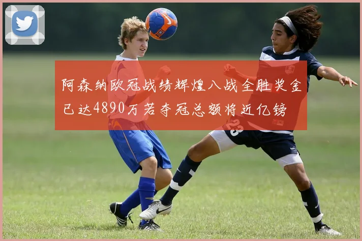 阿森纳欧冠战绩辉煌八战全胜奖金已达4890万若夺冠总额将近亿镑