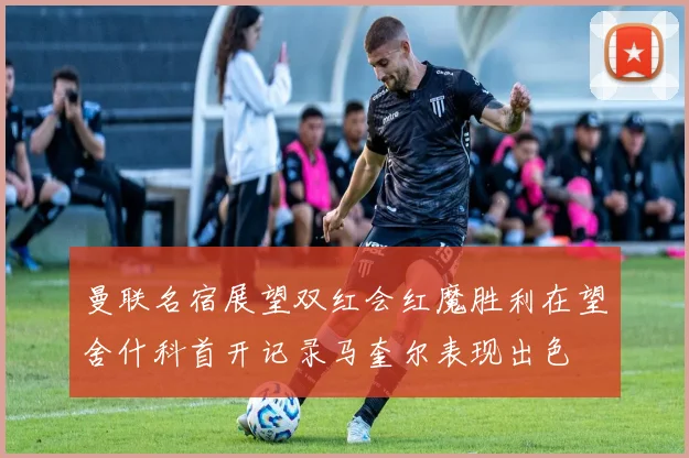 曼联名宿展望双红会红魔胜利在望舍什科首开记录马奎尔表现出色