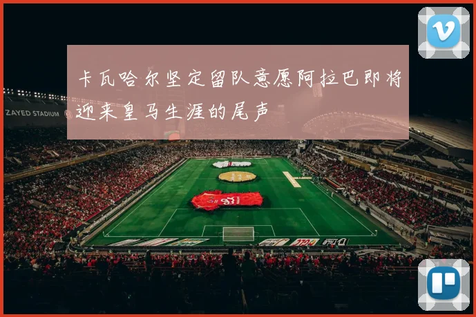 卡瓦哈尔坚定留队意愿阿拉巴即将迎来皇马生涯的尾声