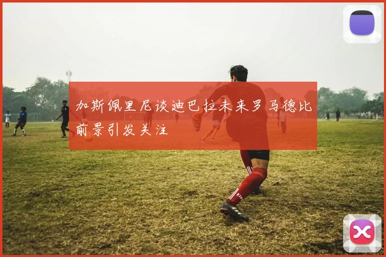 加斯佩里尼谈迪巴拉未来罗马德比前景引发关注