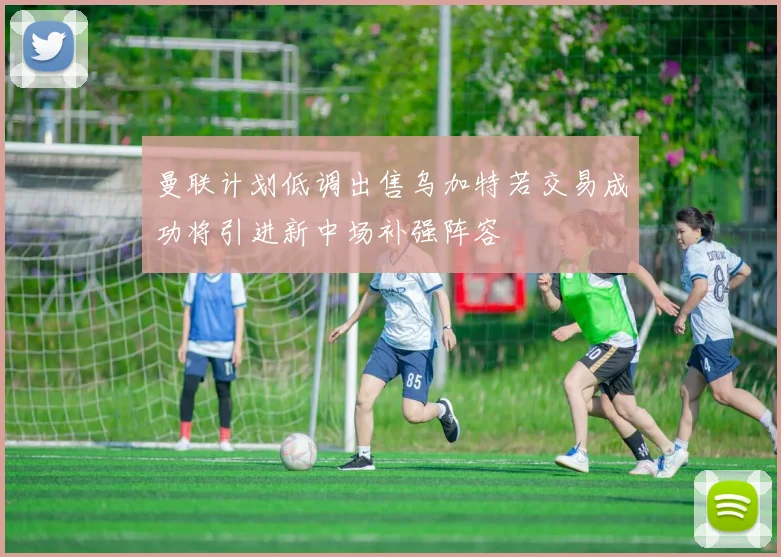 曼联计划低调出售乌加特若交易成功将引进新中场补强阵容