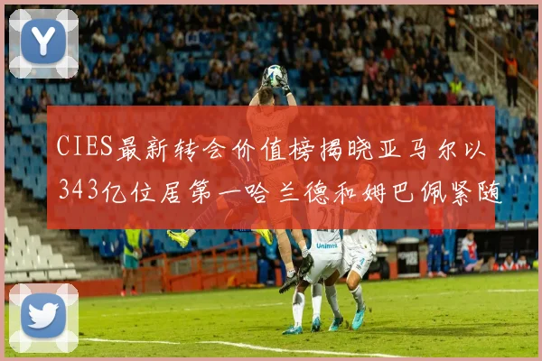 CIES最新转会价值榜揭晓亚马尔以343亿位居第一哈兰德和姆巴佩紧随其后