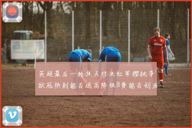 英超最后一轮焦点对决红军樱桃争欧冠热刺能否逃离降级B费能否创历史新高