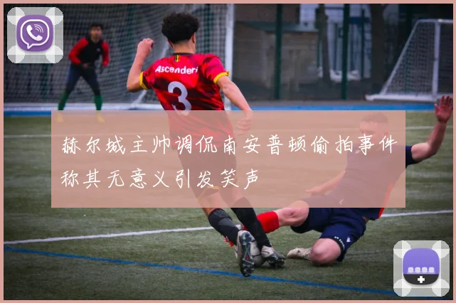 赫尔城主帅调侃南安普顿偷拍事件称其无意义引发笑声