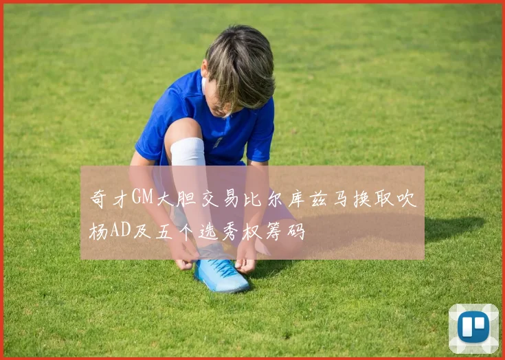 奇才GM大胆交易比尔库兹马换取吹杨AD及五个选秀权筹码