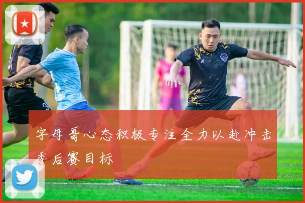 字母哥心态积极专注全力以赴冲击季后赛目标