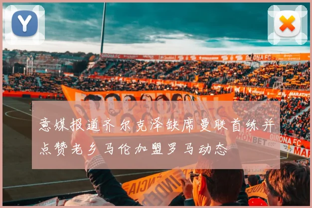 意媒报道齐尔克泽缺席曼联首练并点赞老乡马伦加盟罗马动态